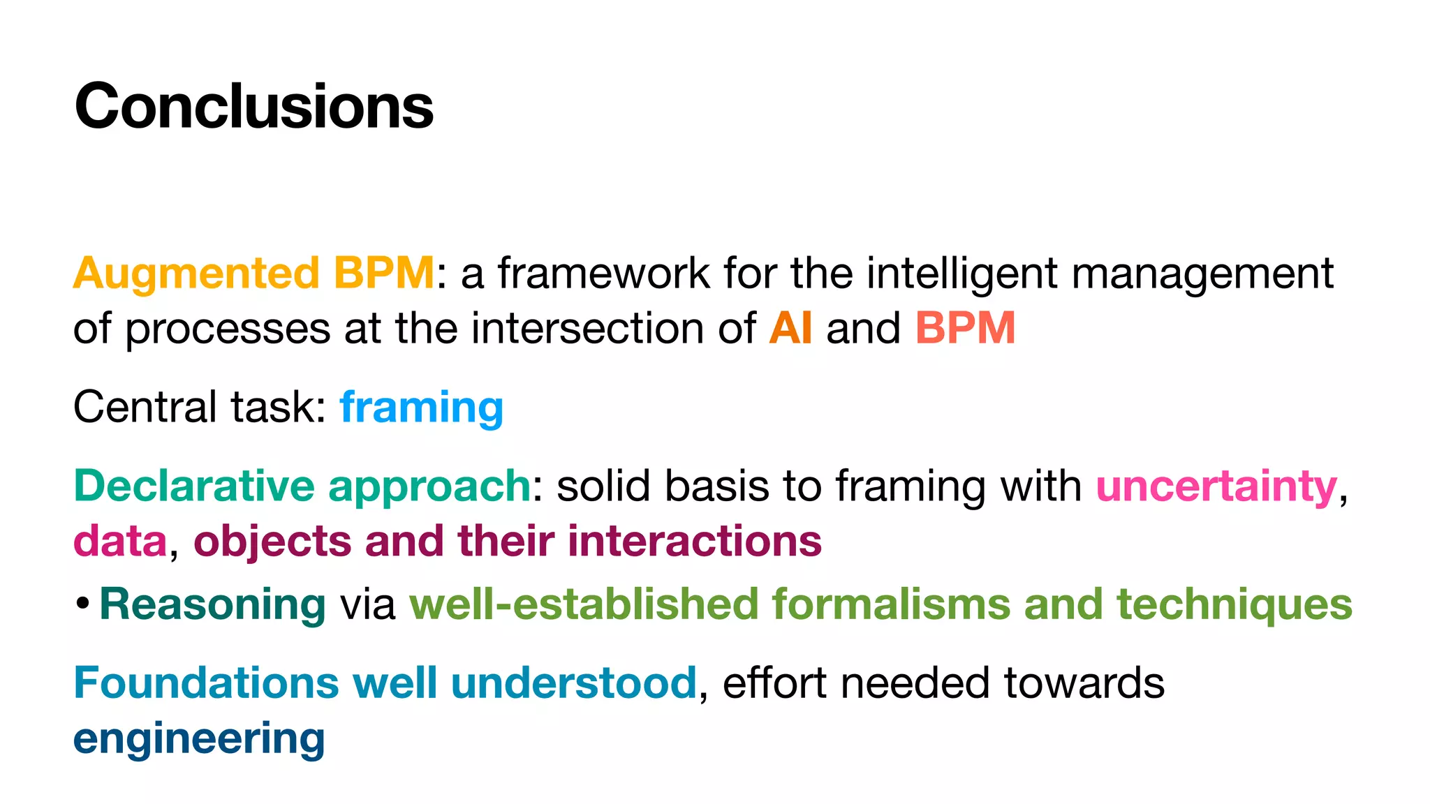 Conclusions
Augmented BPM: a framework for the intelligent management
of processes at the intersection of AI and BPM
Central task: framing 

Declarative approach: solid basis to framing with uncertainty,
data, objects and their interactions
•Reasoning via well-established formalisms and techniques
Foundations well understood, e
ff
ort needed towards
engineering
 