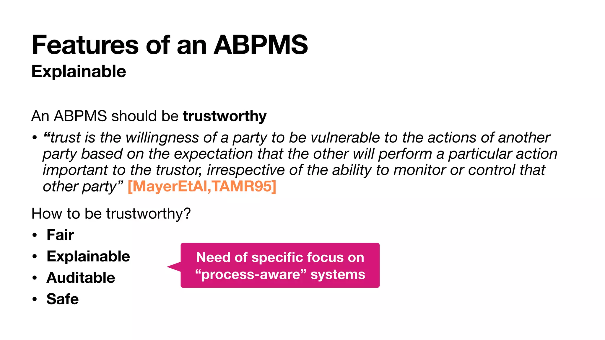 Features of an ABPMS
Explainable
An ABPMS should be trustworthy
• “trust is the willingness of a party to be vulnerable to the actions of another
party based on the expectation that the other will perform a particular action
important to the trustor, irrespective of the ability to monitor or control that
other party” [MayerEtAl,TAMR95]
How to be trustworthy?

• Fair
• Explainable
• Auditable
• Safe
Need of speci
fi
c focus on
“process-aware” systems
 
