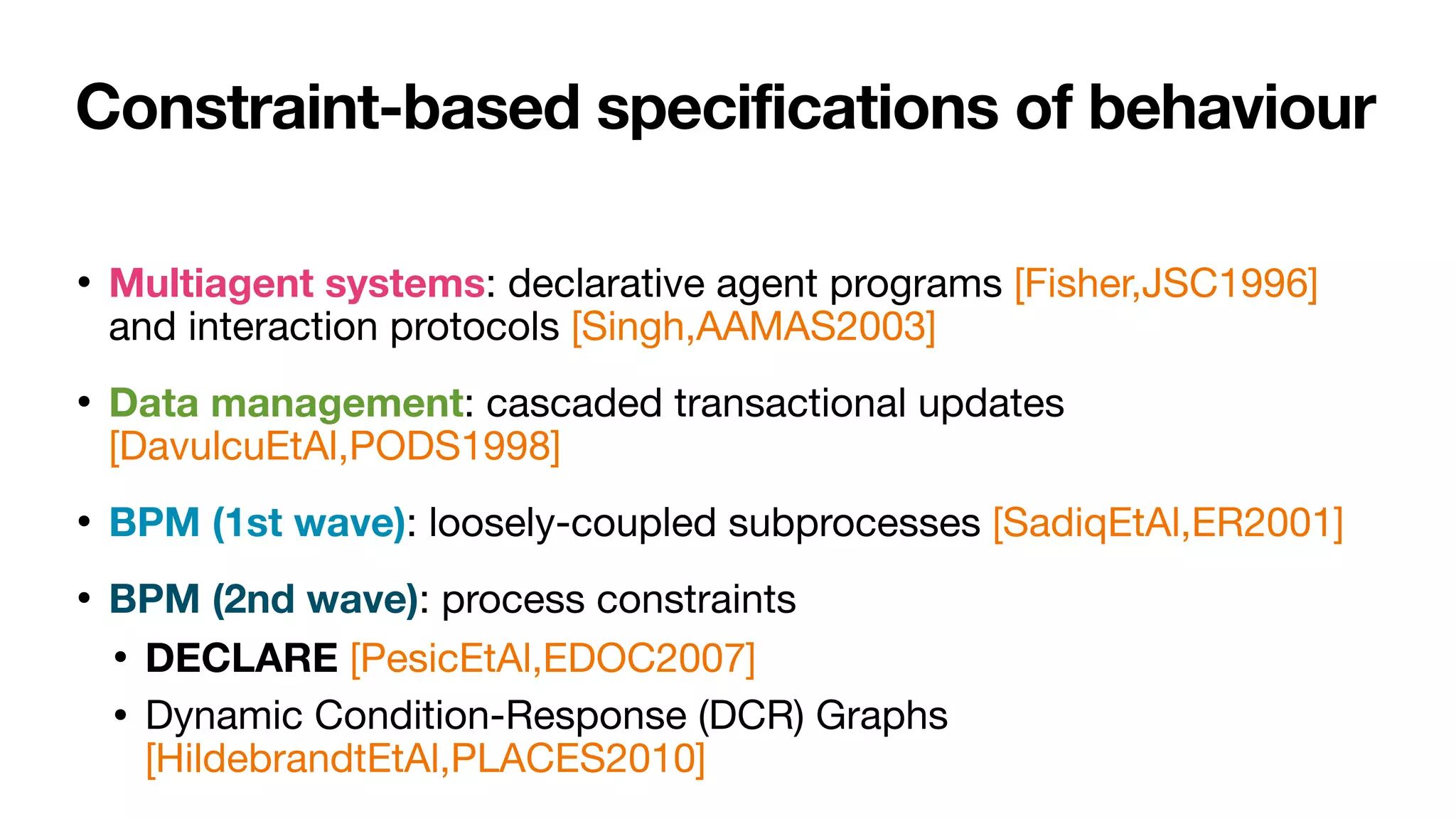 Constraint-based specifications of behaviour
• Multiagent systems: declarative agent programs [Fisher,JSC1996]
and interaction protocols [Singh,AAMAS2003]

• Data management: cascaded transactional updates
[DavulcuEtAl,PODS1998]

• BPM (1st wave): loosely-coupled subprocesses [SadiqEtAl,ER2001]

• BPM (2nd wave): process constraints 

• DECLARE [PesicEtAl,EDOC2007]

• Dynamic Condition-Response (DCR) Graphs
[HildebrandtEtAl,PLACES2010]
 