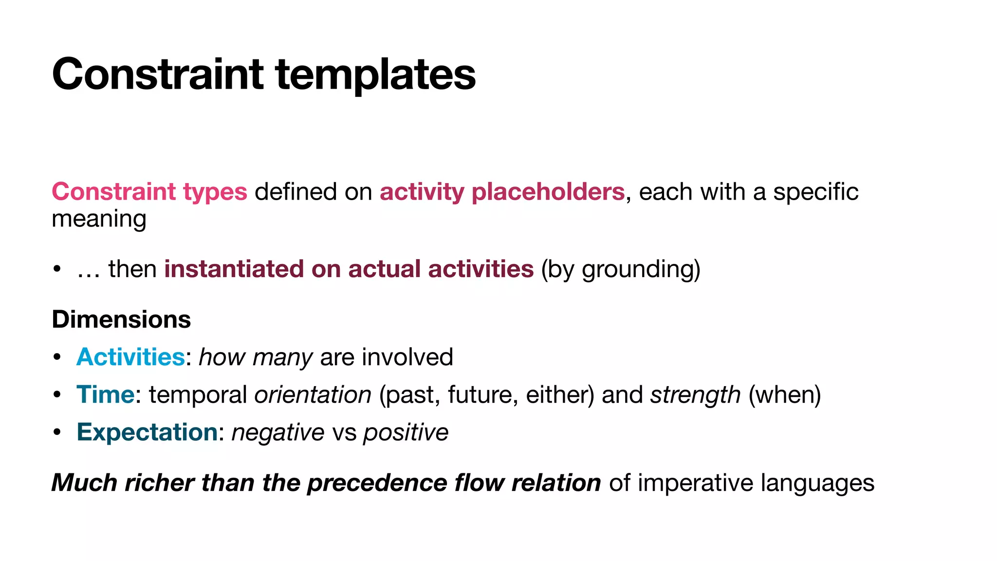 Constraint templates
Constraint types de
fi
ned on activity placeholders, each with a speci
fi
c
meaning

• … then instantiated on actual activities (by grounding)

Dimensions
• Activities: how many are involved

• Time: temporal orientation (past, future, either) and strength (when)

• Expectation: negative vs positive

Much richer than the precedence
fl
ow relation of imperative languages
 
