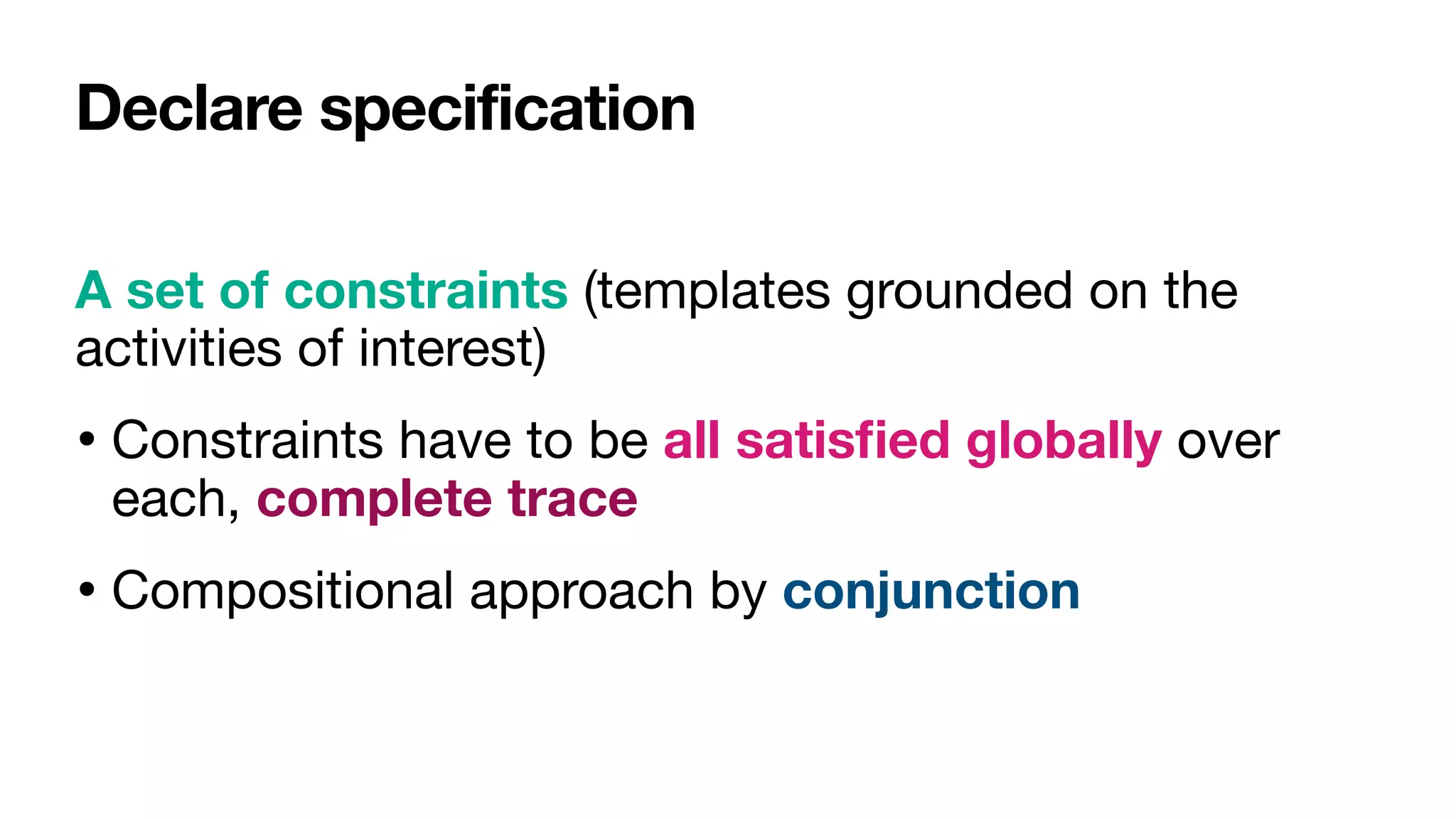 Declare specification
A set of constraints (templates grounded on the
activities of interest)

• Constraints have to be all satis
fi
ed globally over
each, complete trace
• Compositional approach by conjunction
 