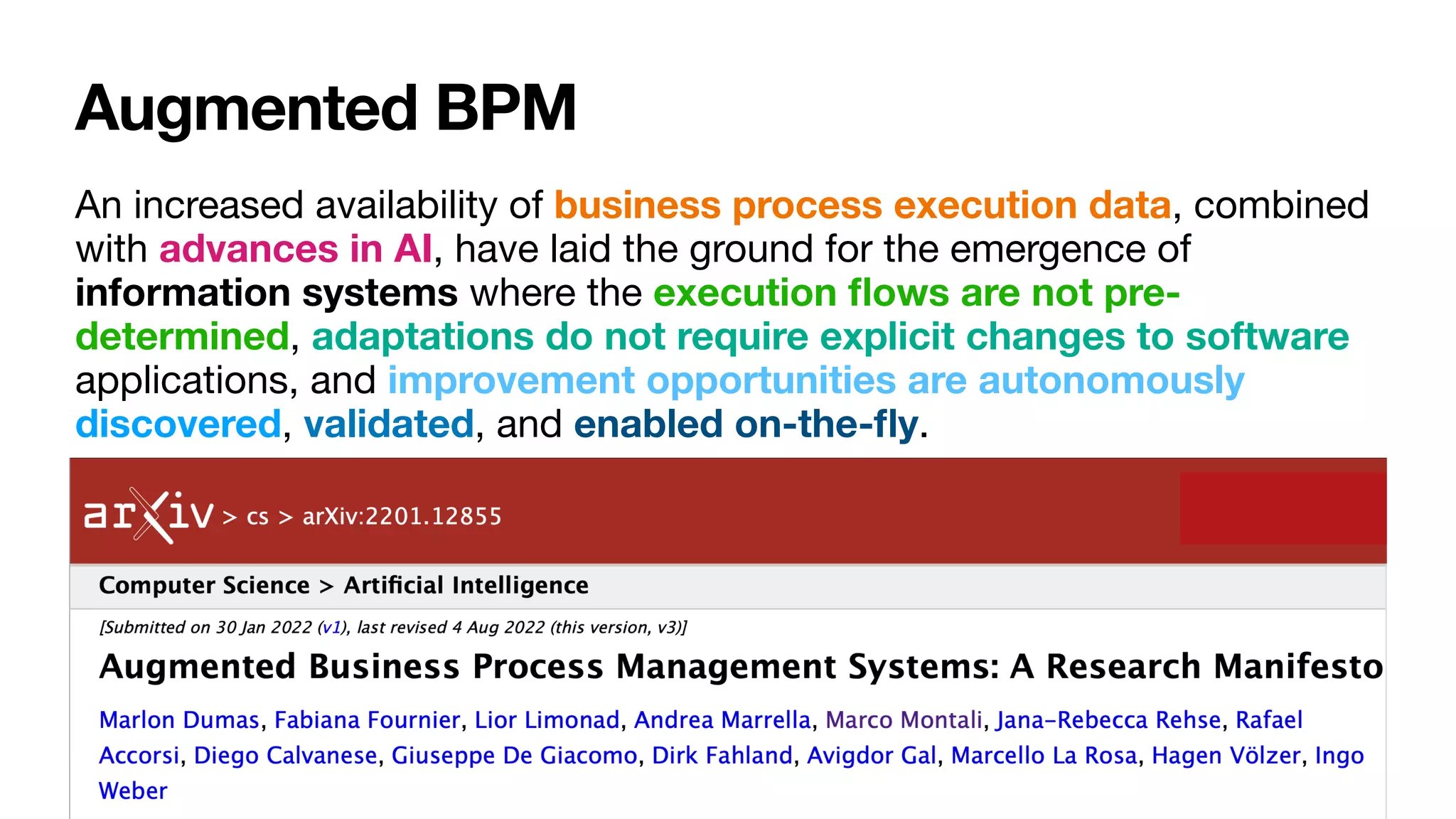 Augmented BPM
An increased availability of business process execution data, combined
with advances in AI, have laid the ground for the emergence of
information systems where the execution
fl
ows are not pre-
determined, adaptations do not require explicit changes to software
applications, and improvement opportunities are autonomously
discovered, validated, and enabled on-the-
fl
y.
 
