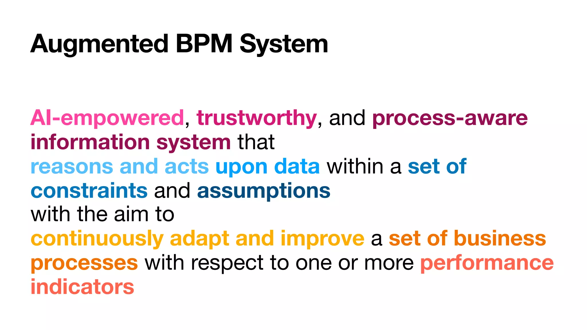 Augmented BPM System
AI-empowered, trustworthy, and process-aware
information system that  
reasons and acts upon data within a set of
constraints and assumptions 
with the aim to  
continuously adapt and improve a set of business
processes with respect to one or more performance
indicators
 