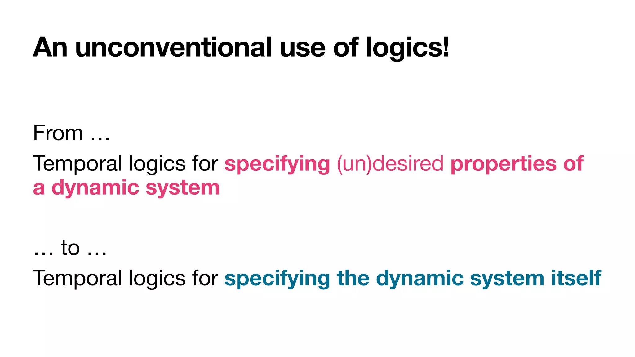 An unconventional use of logics!
From …

Temporal logics for specifying (un)desired properties of
a dynamic system

… to …

Temporal logics for specifying the dynamic system itself
 