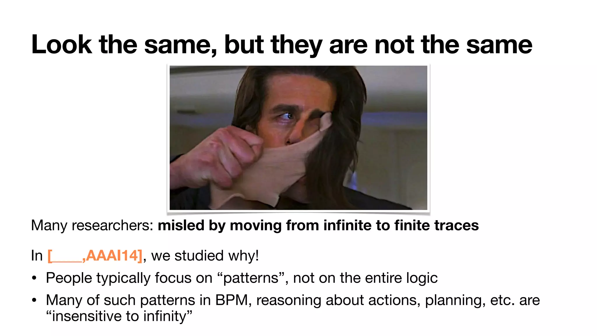 Look the same, but they are not the same
Many researchers: misled by moving from in
fi
nite to
fi
nite traces

In [____,AAAI14], we studied why!

• People typically focus on “patterns”, not on the entire logic

• Many of such patterns in BPM, reasoning about actions, planning, etc. are
“insensitive to in
fi
nity”
 