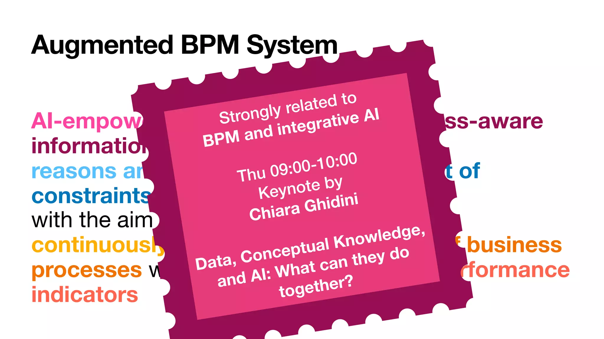 Augmented BPM System
AI-empowered, trustworthy, and process-aware
information system that  
reasons and acts upon data within a set of
constraints and assumptions 
with the aim to  
continuously adapt and improve a set of business
processes with respect to one or more performance
indicators
Strongly related to
 
BPM and integrative AI
Thu 09:00-10:00


Keynote by  
Chiara Ghidini


Data, Conceptual Knowledge,
and AI: What can they do
together?
 