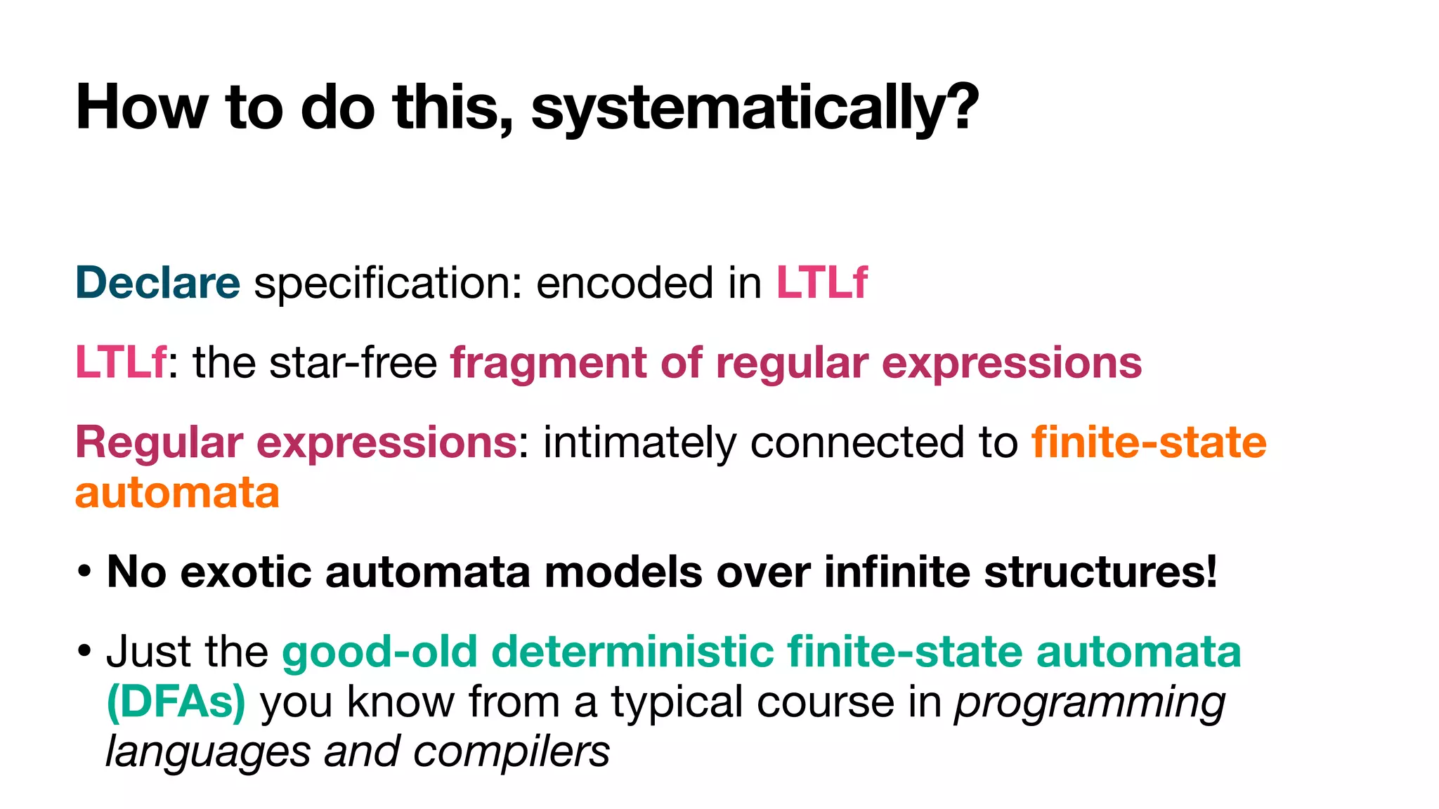 How to do this, systematically?
Declare speci
fi
cation: encoded in LTLf

LTLf: the star-free fragment of regular expressions

Regular expressions: intimately connected to
fi
nite-state
automata

• No exotic automata models over in
fi
nite structures! 

• Just the good-old deterministic
fi
nite-state automata
(DFAs) you know from a typical course in programming
languages and compilers
 