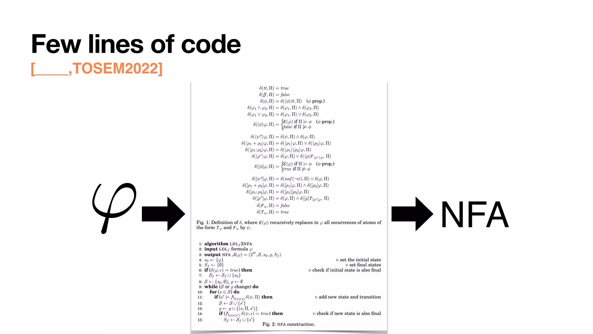 Few lines of code
[____,TOSEM2022] 0:8 G. De Giacomo et al.
(tt, ⇧) = true
(↵ , ⇧) = false
( , ⇧) = (h itt, ⇧) ( prop.)
('1 ^ '2, ⇧) = ('1, ⇧) ^ ('2, ⇧)
('1 _ '2, ⇧) = ('1, ⇧) _ ('2, ⇧)
(h i', ⇧) =
⇢
E (') if ⇧ |= ( prop.)
false if ⇧ 6|=
(h ?i', ⇧) = ( , ⇧) ^ (', ⇧)
(h⇢1 + ⇢2i', ⇧) = (h⇢1i', ⇧) _ (h⇢2i', ⇧)
(h⇢1; ⇢2i', ⇧) = (h⇢1ih⇢2i', ⇧)
(h⇢⇤
i', ⇧) = (', ⇧) _ (h⇢iF h⇢⇤i', ⇧)
([ ]', ⇧) =
⇢
E (') if ⇧ |= ( prop.)
true if ⇧ 6|=
([ ?]', ⇧) = (nnf (¬ ), ⇧) _ (', ⇧)
([⇢1 + ⇢2]', ⇧) = ([⇢1]', ⇧) ^ ([⇢2]', ⇧)
([⇢1; ⇢2]', ⇧) = ([⇢1][⇢2]', ⇧)
([⇢⇤
]', ⇧) = (', ⇧) ^ ([⇢]T [⇢⇤]', ⇧)
(F , ⇧) = false
(T , ⇧) = true
Fig. 1: Definition of , where E (') recursively replaces in ' all occurrences of atoms of
the form T and F by .
1: algorithm LDLf 2NFA
2: input LDLf formula '
3: output NFA A(') = (2P
, S, s0, %, Sf )
4: s0 {'} . set the initial state
5: Sf {;} . set final states
6: if ( (', ✏) = true) then . check if initial state is also final
7: Sf Sf [ {s0}
8: S {s0, ;}, % ;
9: while (S or % change) do
10: for (s 2 S) do
11: if (s0
|=
V
( 2s) ( , ⇧) then . add new state and transition
12: S S [ {s0
}
13: % % [ {(s, ⇧, s0
)}
14: if (
V
( 2s0) ( , ✏) = true) then . check if new state is also final
15: Sf Sf [ {s0
}
Fig. 2: NFA construction.
' NFA
 