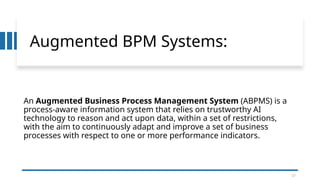17
Augmented BPM Systems:
An Augmented Business Process Management System (ABPMS) is a
process-aware information system that relies on trustworthy AI
technology to reason and act upon data, within a set of restrictions,
with the aim to continuously adapt and improve a set of business
processes with respect to one or more performance indicators.
17
 