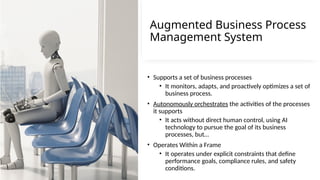 18
Augmented Business Process
Management System
• Supports a set of business processes
• It monitors, adapts, and proactively optimizes a set of
business process.
• Autonomously orchestrates the activities of the processes
it supports
• It acts without direct human control, using AI
technology to pursue the goal of its business
processes, but…
• Operates Within a Frame
• It operates under explicit constraints that define
performance goals, compliance rules, and safety
conditions.
 