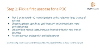Step 2: Pick a first usecase for a POC
● Pick 2 or 3 short (6-12 month) projects with a relatively large chance of
success
● Choose a project specific to your industry: less competition, more
persuasiveness
● Create value: reduce costs, increase revenue or launch new lines of
business
● Accelerate your project with a reliable partner
See: Andrew Ng, How to choose your first AI project, https://hbr.org/2019/02/how-to-choose-your-first-ai-project
 