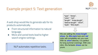 Example project 5: Text generation
A web shop would like to generate ads for its
products automatically.
● From structured information to natural
language.
● More and varied texts lead to higher
search engine rankings.
“type”: “dress”,
“color”: “red”,
“length”: “knee-length”,
“sleeve-length”: “short”,
“style”: “60s-style”,
We are selling this knee-length
dress. Its 60s-style look and red
color will completely win you over.
With its short sleeves, it is perfect
for long summer evenings. With one
click, this fantastic dress can be
yours.NLP automates repetitive tasks.
 