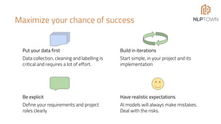 Maximize your chance of success
Put your data first
Data collection, cleaning and labelling is
critical and requires a lot of effort.
Build in iterations
Start simple, in your project and its
implementation
Have realistic expectations
AI models will always make mistakes.
Deal with the risks.
Be explicit
Define your requirements and project
roles clearly
 