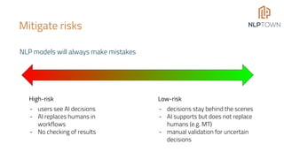 Mitigate risks
NLP models will always make mistakes
Low-risk
- decisions stay behind the scenes
- AI supports but does not replace
humans (e.g. MT)
- manual validation for uncertain
decisions
High-risk
- users see AI decisions
- AI replaces humans in
workflows
- No checking of results
 