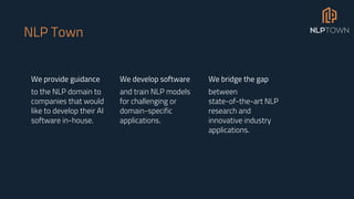 NLP Town
We provide guidance
to the NLP domain to
companies that would
like to develop their AI
software in-house.
We develop software
and train NLP models
for challenging or
domain-specific
applications.
We bridge the gap
between
state-of-the-art NLP
research and
innovative industry
applications.
 