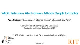 1
SAGE: Intrusion Alert-driven Attack Graph Extractor
Azqa Nadeem*, Sicco Verwer*, Stephen Moskal^, Shanchieh Jay Yang^
*Delft University of Technology, The Netherlands
^Rochester Institute of Technology, USA
1st KDD Workshop on AI-enabled Cybersecurity Analytics (AI4Cyber)
15 August 2021
 