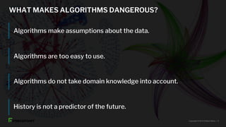 WHAT MAKES ALGORITHMS DANGEROUS?
Algorithms make assumptions about the data.
Algorithms are too easy to use.
Algorithms do not take domain knowledge into account.
History is not a predictor of the future.
Copyright © 2019 Raffael Marty. | 6
 