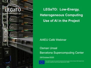 The LEGaTO project has received funding from the European Union's Horizon 2020 research and
innovation programme under the grant agreement No 780681
LEGaTO: Low-Energy,
Heterogeneous Computing
Use of AI in the Project
AI4EU Café Webinar
Osman Unsal
Barcelona Supercomputing Center
28/October/2020
 