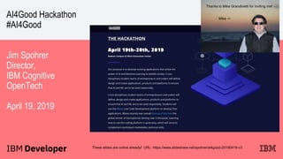 AI4Good Hackathon
#AI4Good
Jim Spohrer
Director,
IBM Cognitive
OpenTech
April 19, 2019
These slides are online already! URL: https://www.slideshare.net/spohrer/ai4good-20190419-v3
Thanks to Mike Grandinetti for inviting me!
Mike ->
 