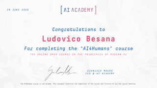 Ludovico Besana
For completing the “AI4Humans” course
Congratulations to
T H E O N L I N E O P E N C O U R S E O N T H E P R I N C I P L E S O F M O D E R N A I
2 9 J U N E 2 0 2 0
G I A N L U C A M A U R O
C E O @ A I A C A D E M Y
The AI4Humans course is non-graded. This document certifies the completion of the course and fruition of all the course material.
 
