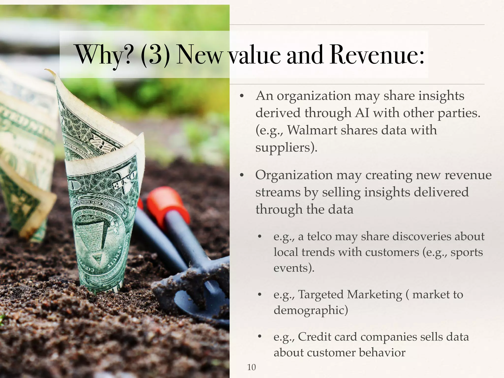 !10
• An organization may share insights
derived through AI with other parties.
(e.g., Walmart shares data with
suppliers). 
• Organization may creating new revenue
streams by selling insights delivered
through the data
• e.g., a telco may share discoveries about
local trends with customers (e.g., sports
events). 
• e.g., Targeted Marketing ( market to
demographic)
• e.g., Credit card companies sells data
about customer behavior
Why? (3) New value and Revenue:
 