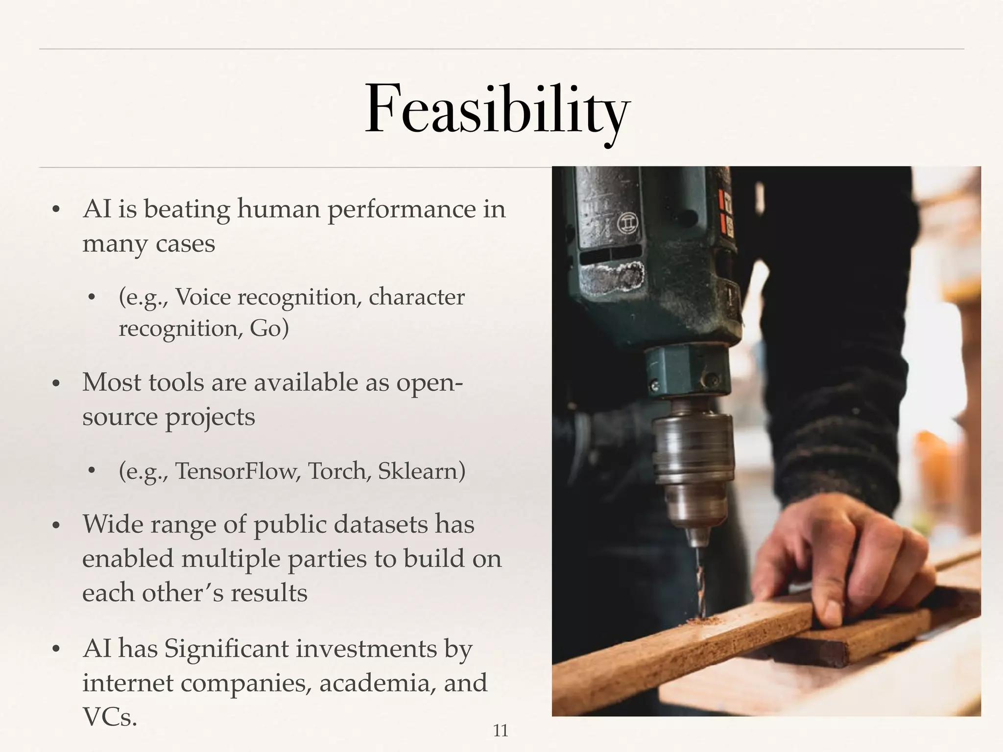 Feasibility
!11
• AI is beating human performance in
many cases
• (e.g., Voice recognition, character
recognition, Go) 
• Most tools are available as open-
source projects
• (e.g., TensorFlow, Torch, Sklearn) 
• Wide range of public datasets has
enabled multiple parties to build on
each other’s results 
• AI has Signiﬁcant investments by
internet companies, academia, and
VCs. 
 