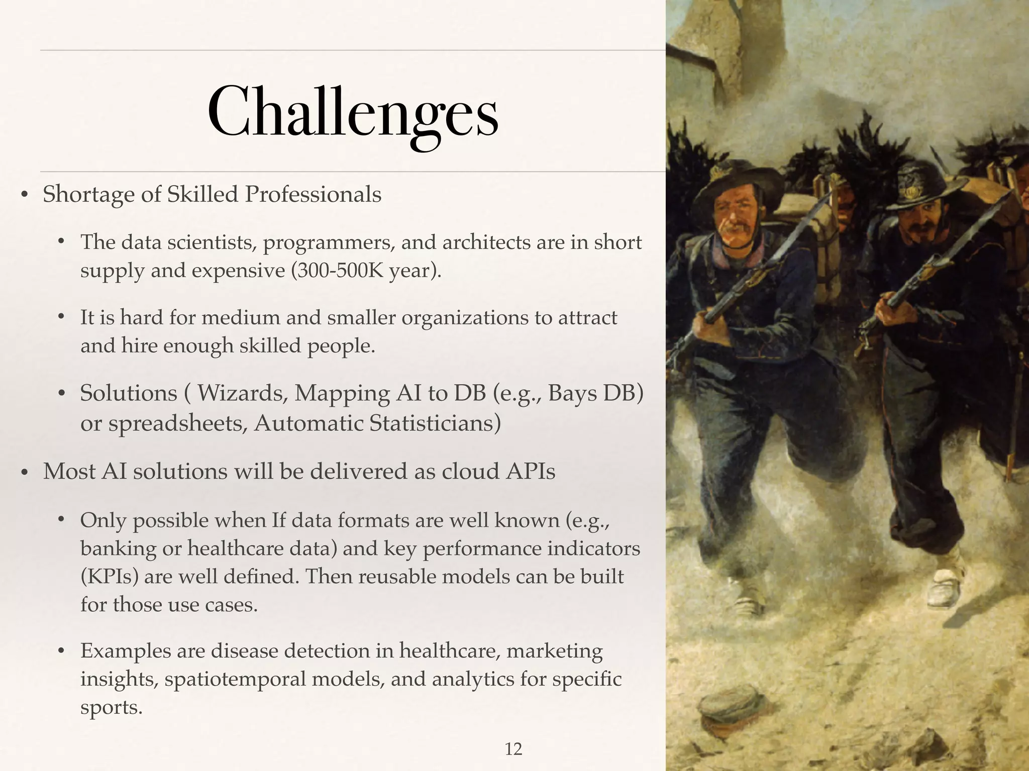 Challenges
!12
• Shortage of Skilled Professionals
• The data scientists, programmers, and architects are in short
supply and expensive (300-500K year).
• It is hard for medium and smaller organizations to attract
and hire enough skilled people.
• Solutions ( Wizards, Mapping AI to DB (e.g., Bays DB)
or spreadsheets, Automatic Statisticians)
• Most AI solutions will be delivered as cloud APIs 
• Only possible when If data formats are well known (e.g.,
banking or healthcare data) and key performance indicators
(KPIs) are well deﬁned. Then reusable models can be built
for those use cases. 
• Examples are disease detection in healthcare, marketing
insights, spatiotemporal models, and analytics for speciﬁc
sports.
 