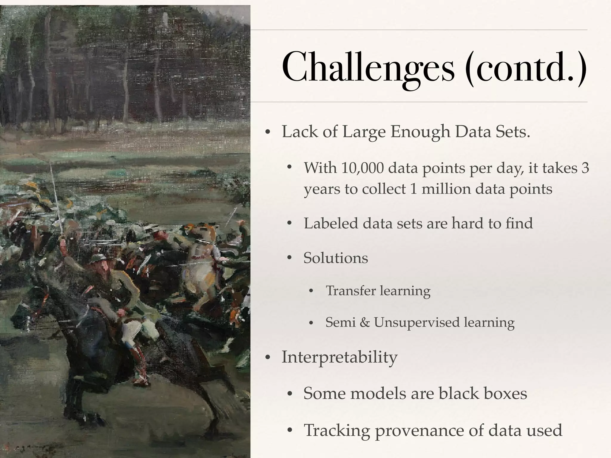 Challenges (contd.)
• Lack of Large Enough Data Sets.
• With 10,000 data points per day, it takes 3
years to collect 1 million data points
• Labeled data sets are hard to ﬁnd
• Solutions
• Transfer learning
• Semi & Unsupervised learning
• Interpretability
• Some models are black boxes
• Tracking provenance of data used
 