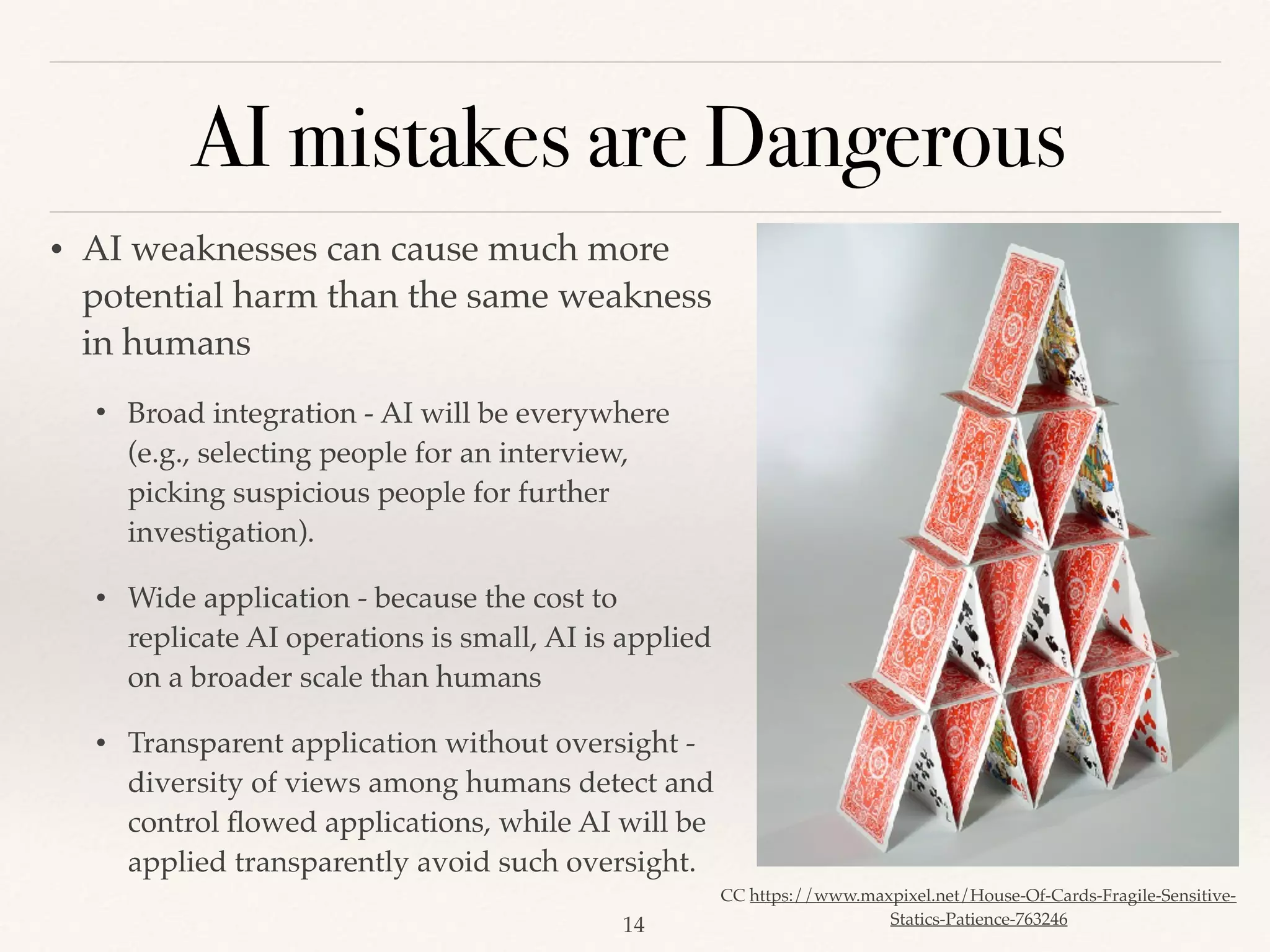 AI mistakes are Dangerous
!14
• AI weaknesses can cause much more
potential harm than the same weakness
in humans
• Broad integration - AI will be everywhere
(e.g., selecting people for an interview,
picking suspicious people for further
investigation).
• Wide application - because the cost to
replicate AI operations is small, AI is applied
on a broader scale than humans
• Transparent application without oversight -
diversity of views among humans detect and
control ﬂowed applications, while AI will be
applied transparently avoid such oversight. 
CC https://www.maxpixel.net/House-Of-Cards-Fragile-Sensitive-
Statics-Patience-763246
 
