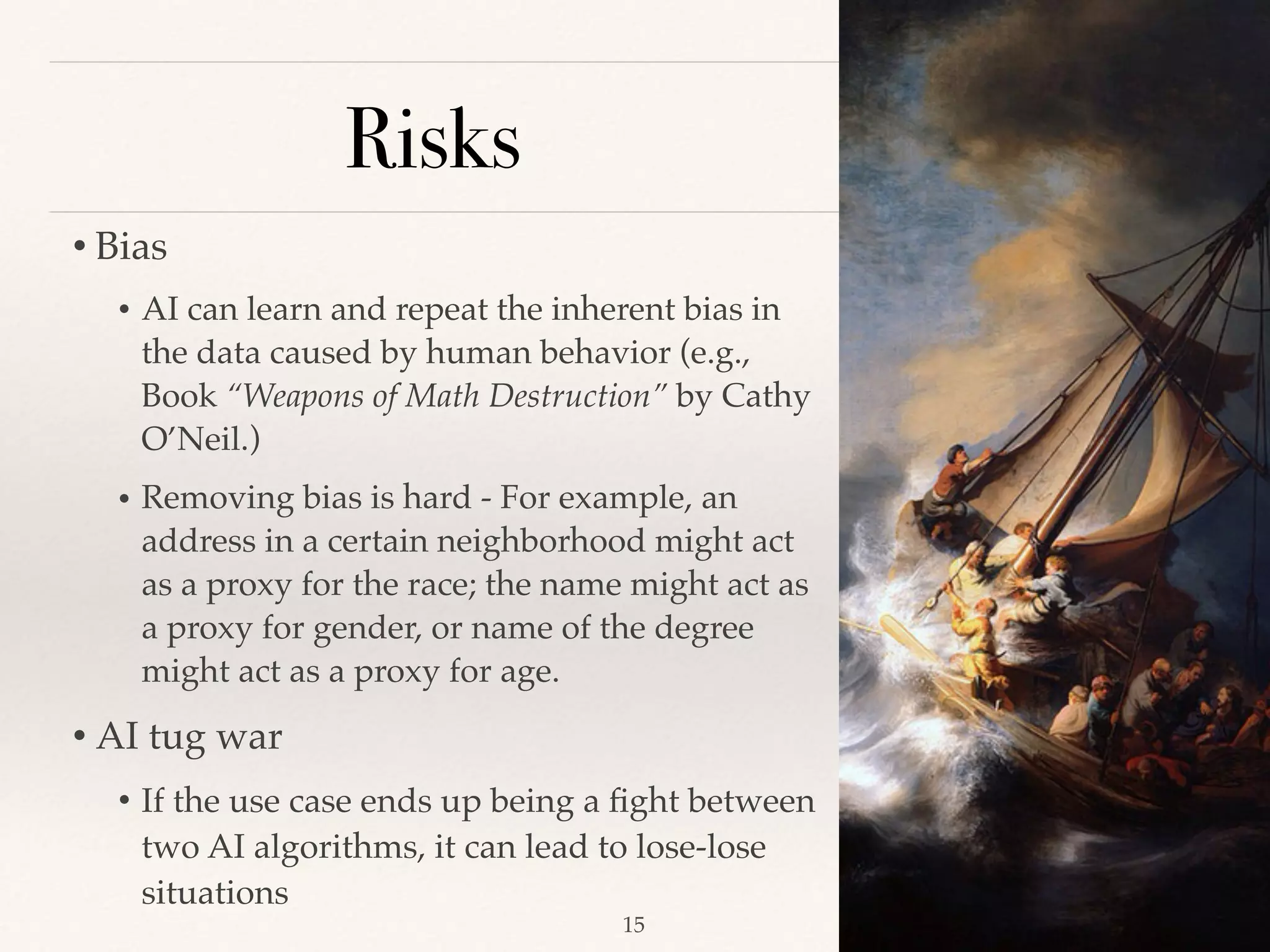 Risks
• Bias 
• AI can learn and repeat the inherent bias in
the data caused by human behavior (e.g.,
Book “Weapons of Math Destruction” by Cathy
O’Neil.)
• Removing bias is hard - For example, an
address in a certain neighborhood might act
as a proxy for the race; the name might act as
a proxy for gender, or name of the degree
might act as a proxy for age.
• AI tug war  
• If the use case ends up being a ﬁght between
two AI algorithms, it can lead to lose-lose
situations 
!15
 