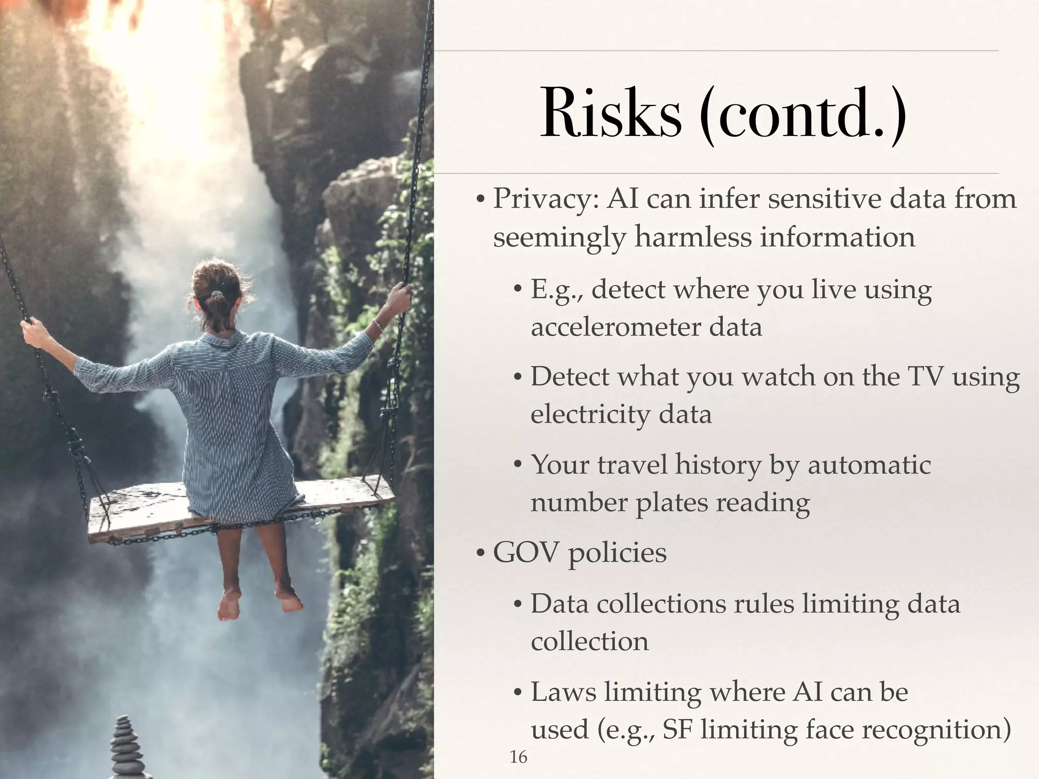 Risks (contd.)
• Privacy: AI can infer sensitive data from
seemingly harmless information 
• E.g., detect where you live using
accelerometer data 
• Detect what you watch on the TV using
electricity data 
• Your travel history by automatic
number plates reading 
• GOV policies 
• Data collections rules limiting data
collection 
• Laws limiting where AI can be
used (e.g., SF limiting face recognition) 
!16
 