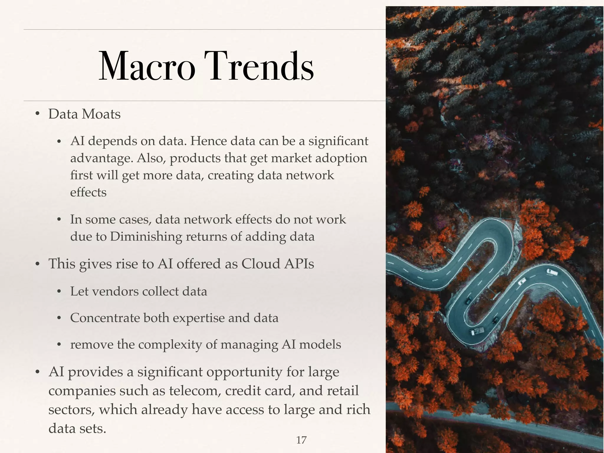 Macro Trends
• Data Moats 
• AI depends on data. Hence data can be a signiﬁcant
advantage. Also, products that get market adoption
ﬁrst will get more data, creating data network
effects 
• In some cases, data network effects do not work
due to Diminishing returns of adding data
• This gives rise to AI offered as Cloud APIs
• Let vendors collect data 
• Concentrate both expertise and data 
• remove the complexity of managing AI models 
• AI provides a signiﬁcant opportunity for large
companies such as telecom, credit card, and retail
sectors, which already have access to large and rich
data sets.
!17
 