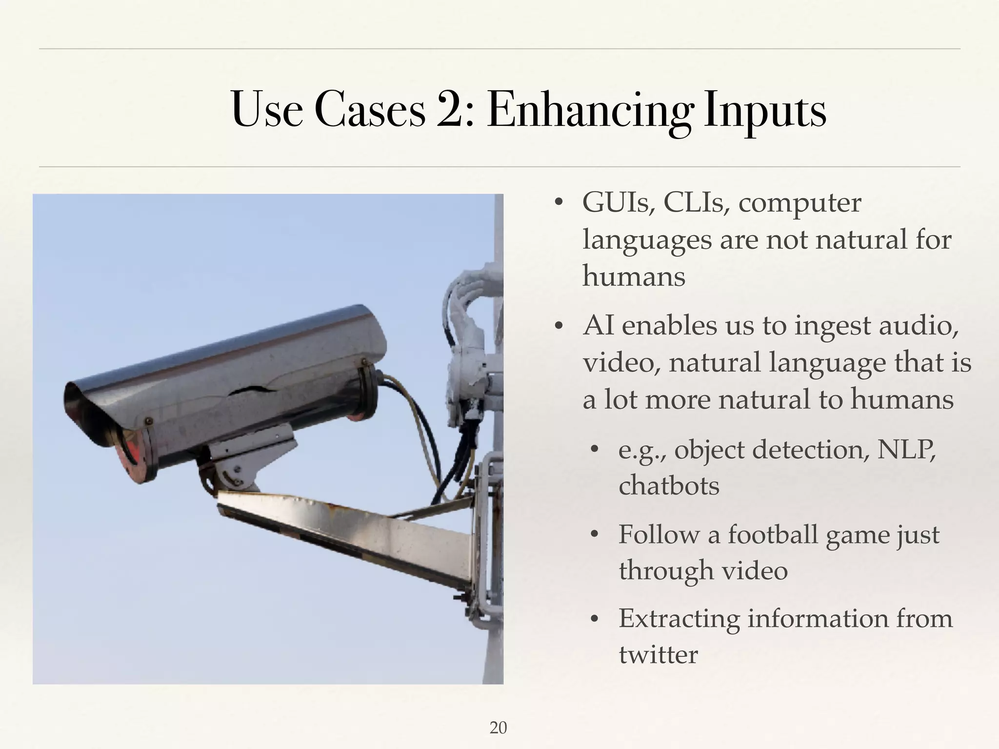 Use Cases 2: Enhancing Inputs
• GUIs, CLIs, computer
languages are not natural for
humans 
• AI enables us to ingest audio,
video, natural language that is
a lot more natural to humans 
• e.g., object detection, NLP,
chatbots
• Follow a football game just
through video 
• Extracting information from
twitter 
!20
 