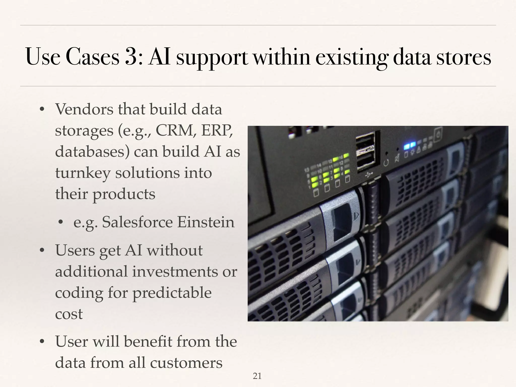 Use Cases 3: AI support within existing data stores
• Vendors that build data
storages (e.g., CRM, ERP,
databases) can build AI as
turnkey solutions into
their products 
• e.g. Salesforce Einstein
• Users get AI without
additional investments or
coding for predictable
cost 
• User will beneﬁt from the
data from all customers 
!21
 