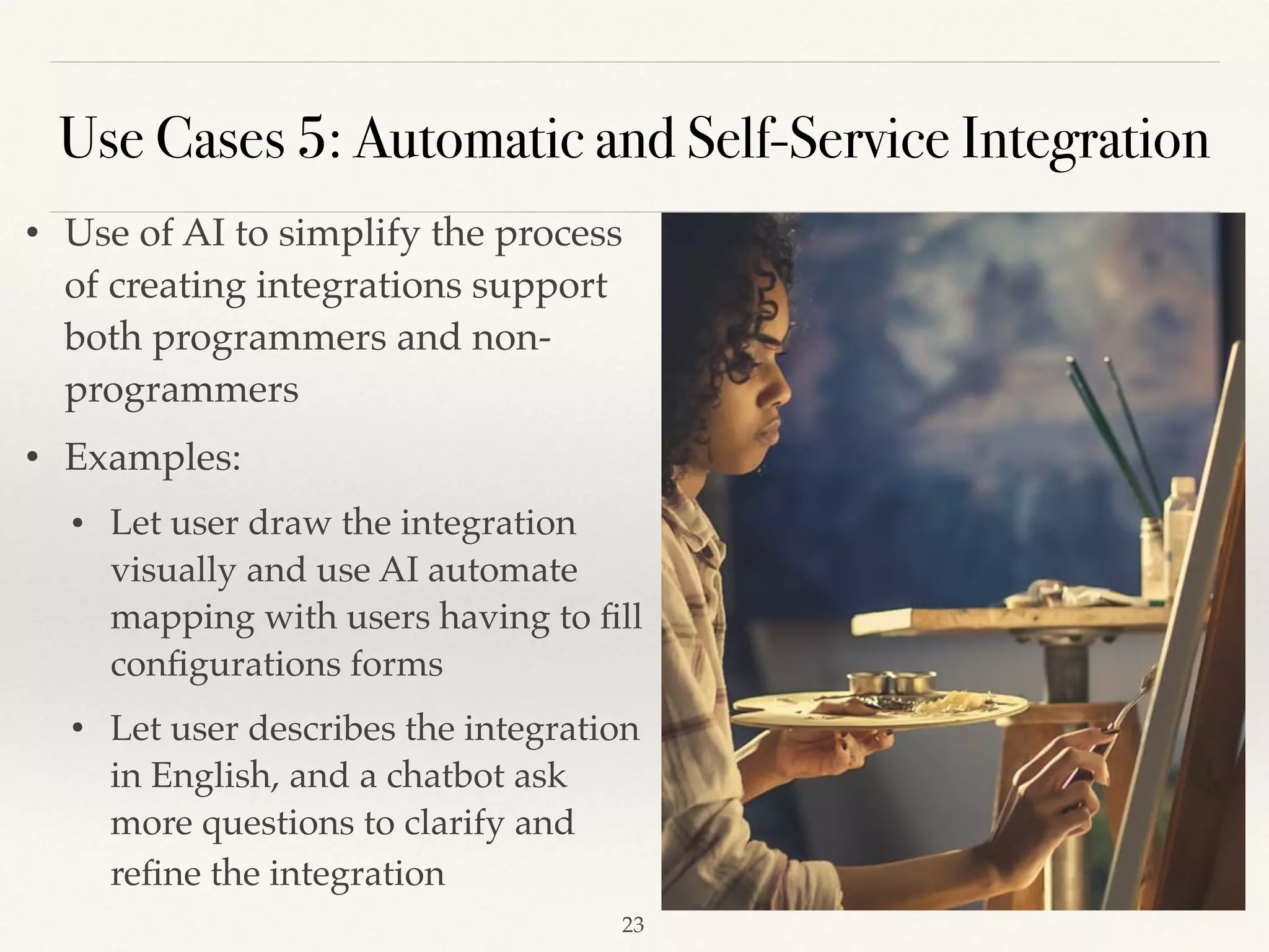 • Use of AI to simplify the process
of creating integrations support
both programmers and non-
programmers  
• Examples:
• Let user draw the integration
visually and use AI automate
mapping with users having to ﬁll
conﬁgurations forms 
• Let user describes the integration
in English, and a chatbot ask
more questions to clarify and
reﬁne the integration 
Use Cases 5: Automatic and Self-Service Integration
!23
 
