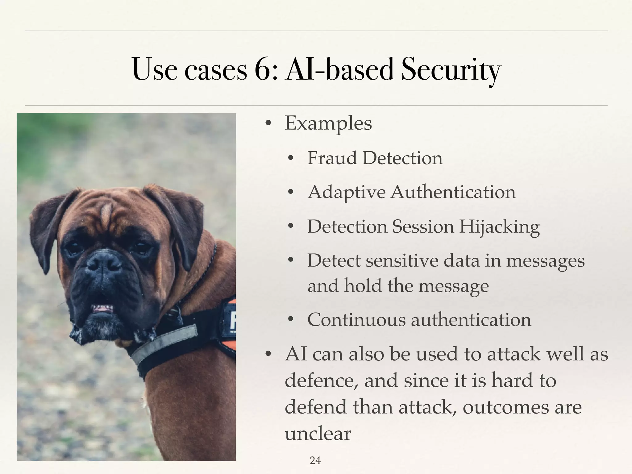 Use cases 6: AI-based Security
• Examples
• Fraud Detection 
• Adaptive Authentication
• Detection Session Hijacking 
• Detect sensitive data in messages
and hold the message 
• Continuous authentication 
• AI can also be used to attack well as
defence, and since it is hard to
defend than attack, outcomes are
unclear 
!24
 
