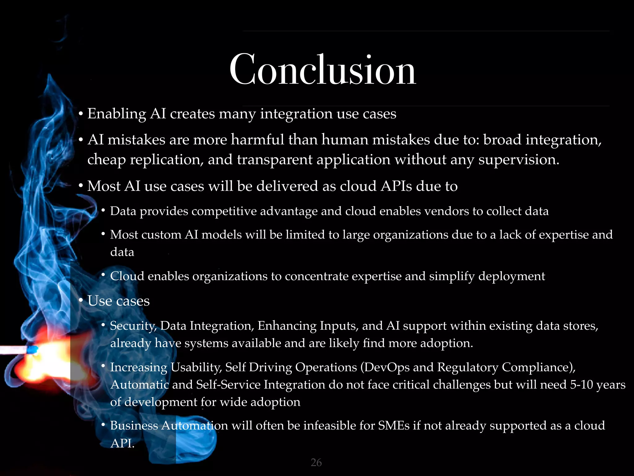 !26
Conclusion
• Enabling AI creates many integration use cases
• AI mistakes are more harmful than human mistakes due to: broad integration,
cheap replication, and transparent application without any supervision.
• Most AI use cases will be delivered as cloud APIs due to
• Data provides competitive advantage and cloud enables vendors to collect data
• Most custom AI models will be limited to large organizations due to a lack of expertise and
data
• Cloud enables organizations to concentrate expertise and simplify deployment
• Use cases
• Security, Data Integration, Enhancing Inputs, and AI support within existing data stores,
already have systems available and are likely ﬁnd more adoption.
• Increasing Usability, Self Driving Operations (DevOps and Regulatory Compliance),
Automatic and Self-Service Integration do not face critical challenges but will need 5-10 years
of development for wide adoption
• Business Automation will often be infeasible for SMEs if not already supported as a cloud
API.
 