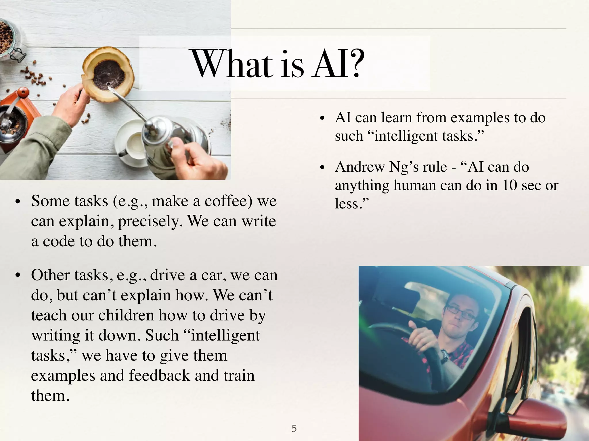 !5
• Some tasks (e.g., make a coffee) we
can explain, precisely. We can write
a code to do them.
• Other tasks, e.g., drive a car, we can
do, but can’t explain how. We can’t
teach our children how to drive by
writing it down. Such “intelligent
tasks,” we have to give them
examples and feedback and train
them. 
• AI can learn from examples to do
such “intelligent tasks.”
• Andrew Ng’s rule - “AI can do
anything human can do in 10 sec or
less.”
What is AI?
 
