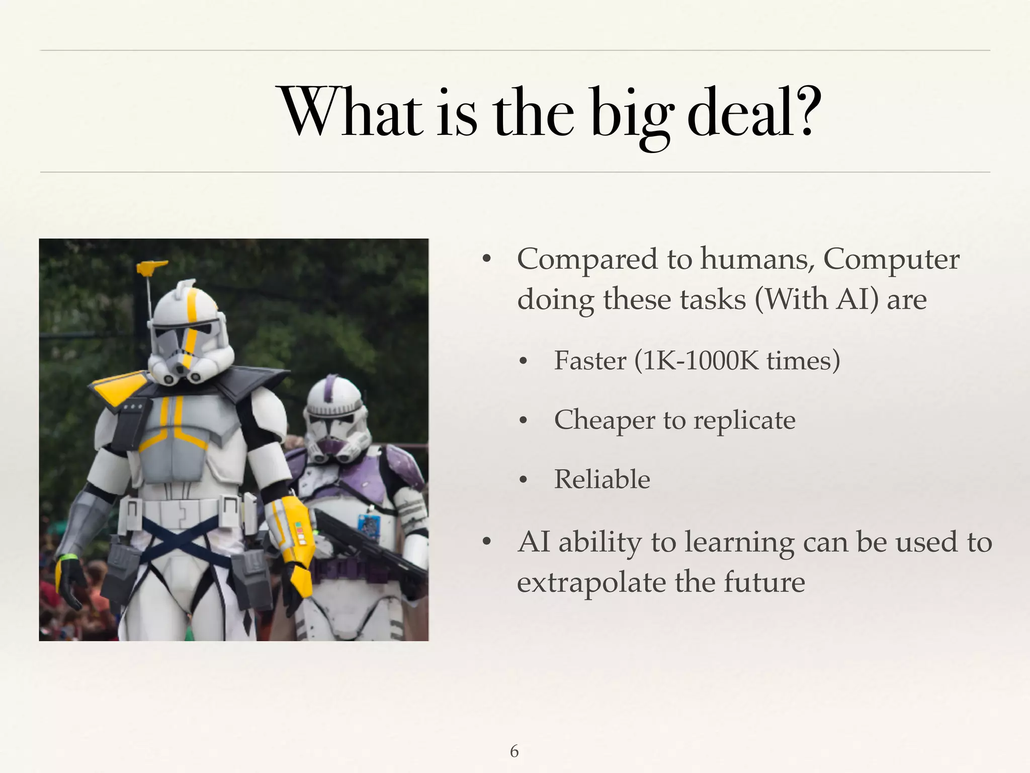 What is the big deal?
• Compared to humans, Computer
doing these tasks (With AI) are
• Faster (1K-1000K times)
• Cheaper to replicate
• Reliable
• AI ability to learning can be used to
extrapolate the future
!6
 
