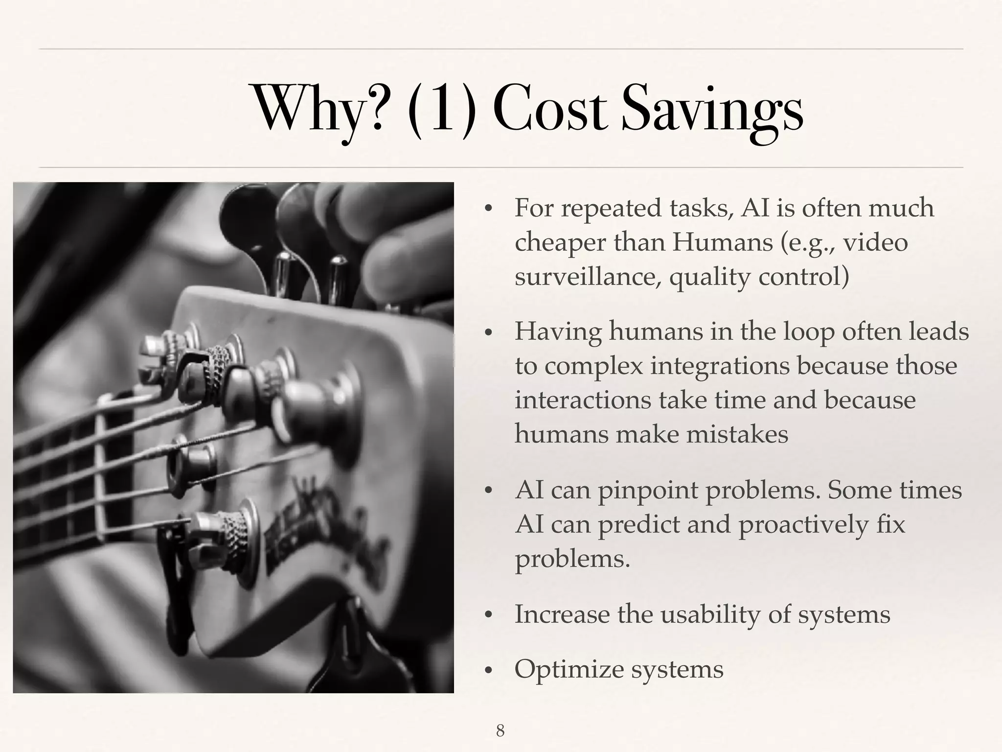 Why? (1) Cost Savings
!8
• For repeated tasks, AI is often much
cheaper than Humans (e.g., video
surveillance, quality control)
• Having humans in the loop often leads
to complex integrations because those
interactions take time and because
humans make mistakes
• AI can pinpoint problems. Some times
AI can predict and proactively ﬁx
problems.
• Increase the usability of systems 
• Optimize systems
 