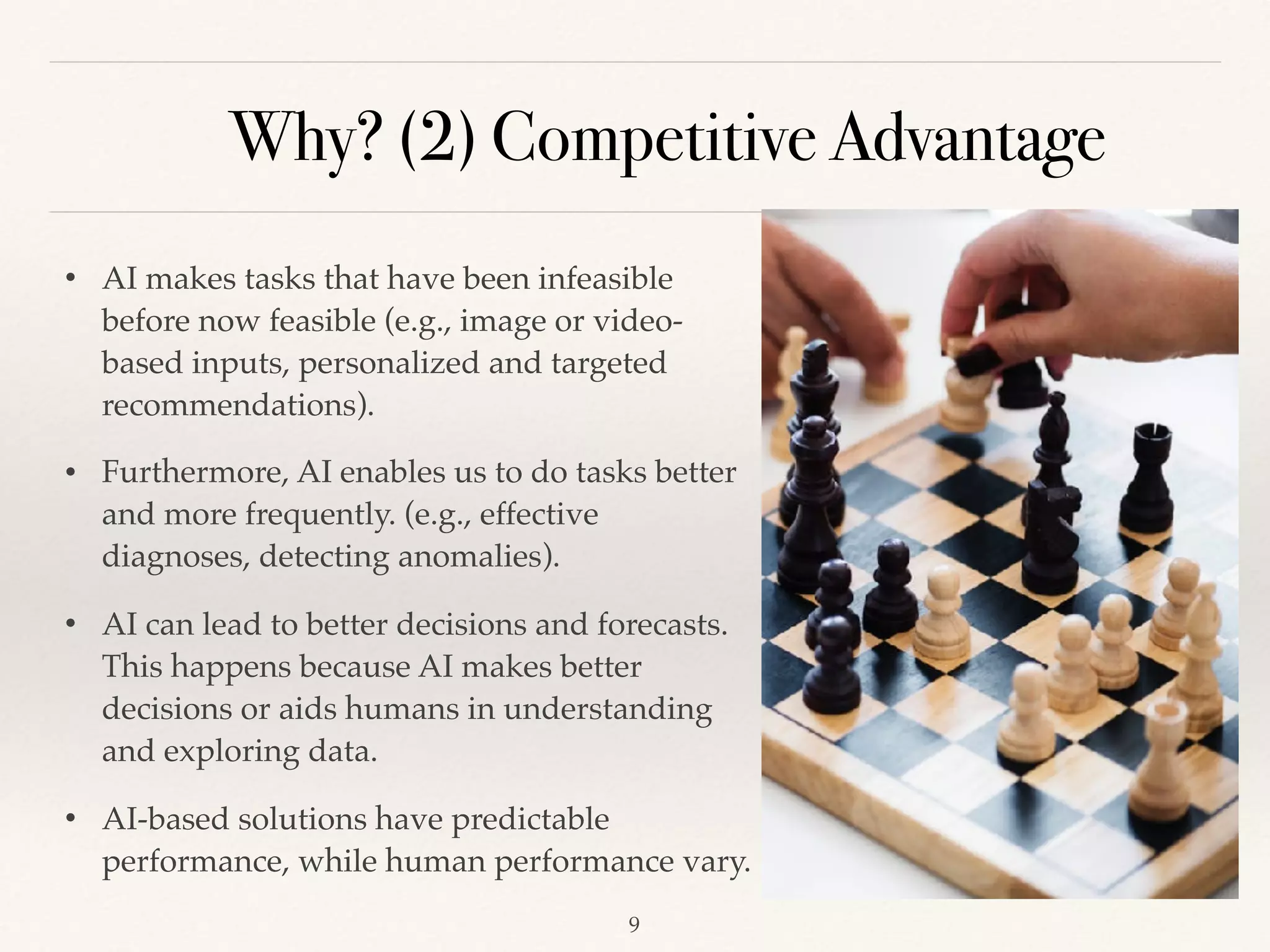 Why? (2) Competitive Advantage
!9
• AI makes tasks that have been infeasible
before now feasible (e.g., image or video-
based inputs, personalized and targeted
recommendations).
• Furthermore, AI enables us to do tasks better
and more frequently. (e.g., effective
diagnoses, detecting anomalies). 
• AI can lead to better decisions and forecasts.
This happens because AI makes better
decisions or aids humans in understanding
and exploring data.
• AI-based solutions have predictable
performance, while human performance vary.
 