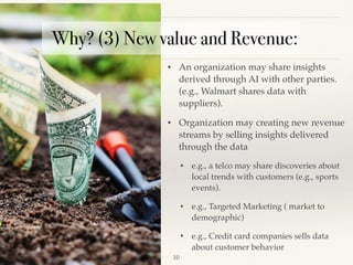 !10
• An organization may share insights
derived through AI with other parties.
(e.g., Walmart shares data with
suppliers). 
• Organization may creating new revenue
streams by selling insights delivered
through the data
• e.g., a telco may share discoveries about
local trends with customers (e.g., sports
events). 
• e.g., Targeted Marketing ( market to
demographic)
• e.g., Credit card companies sells data
about customer behavior
Why? (3) New value and Revenue:
 