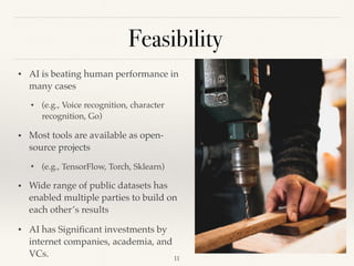 Feasibility
!11
• AI is beating human performance in
many cases
• (e.g., Voice recognition, character
recognition, Go) 
• Most tools are available as open-
source projects
• (e.g., TensorFlow, Torch, Sklearn) 
• Wide range of public datasets has
enabled multiple parties to build on
each other’s results 
• AI has Signiﬁcant investments by
internet companies, academia, and
VCs. 
 