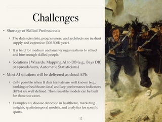 Challenges
!12
• Shortage of Skilled Professionals
• The data scientists, programmers, and architects are in short
supply and expensive (300-500K year).
• It is hard for medium and smaller organizations to attract
and hire enough skilled people.
• Solutions ( Wizards, Mapping AI to DB (e.g., Bays DB)
or spreadsheets, Automatic Statisticians)
• Most AI solutions will be delivered as cloud APIs 
• Only possible when If data formats are well known (e.g.,
banking or healthcare data) and key performance indicators
(KPIs) are well deﬁned. Then reusable models can be built
for those use cases. 
• Examples are disease detection in healthcare, marketing
insights, spatiotemporal models, and analytics for speciﬁc
sports.
 