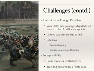 Challenges (contd.)
• Lack of Large Enough Data Sets.
• With 10,000 data points per day, it takes 3
years to collect 1 million data points
• Labeled data sets are hard to ﬁnd
• Solutions
• Transfer learning
• Semi & Unsupervised learning
• Interpretability
• Some models are black boxes
• Tracking provenance of data used
 