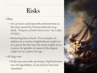 Risks
• Bias 
• AI can learn and repeat the inherent bias in
the data caused by human behavior (e.g.,
Book “Weapons of Math Destruction” by Cathy
O’Neil.)
• Removing bias is hard - For example, an
address in a certain neighborhood might act
as a proxy for the race; the name might act as
a proxy for gender, or name of the degree
might act as a proxy for age.
• AI tug war  
• If the use case ends up being a ﬁght between
two AI algorithms, it can lead to lose-lose
situations 
!15
 