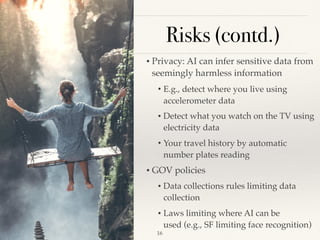 Risks (contd.)
• Privacy: AI can infer sensitive data from
seemingly harmless information 
• E.g., detect where you live using
accelerometer data 
• Detect what you watch on the TV using
electricity data 
• Your travel history by automatic
number plates reading 
• GOV policies 
• Data collections rules limiting data
collection 
• Laws limiting where AI can be
used (e.g., SF limiting face recognition) 
!16
 