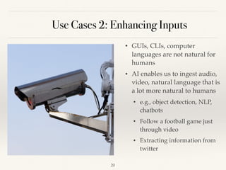Use Cases 2: Enhancing Inputs
• GUIs, CLIs, computer
languages are not natural for
humans 
• AI enables us to ingest audio,
video, natural language that is
a lot more natural to humans 
• e.g., object detection, NLP,
chatbots
• Follow a football game just
through video 
• Extracting information from
twitter 
!20
 