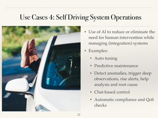 Use Cases 4: Self Driving System Operations
• Use of AI to reduce or eliminate the
need for human intervention while
managing (integration) systems 
• Examples:
• Auto tuning 
• Predictive maintenance
• Detect anomalies, trigger deep
observations, rise alerts, help
analysis and root cause 
• Chat-based control 
• Automatic compliance and QoS
checks 
!22
 