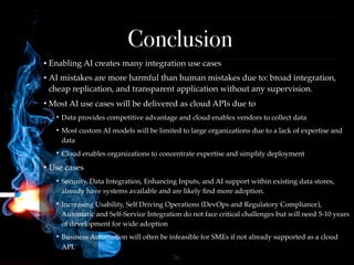 !26
Conclusion
• Enabling AI creates many integration use cases
• AI mistakes are more harmful than human mistakes due to: broad integration,
cheap replication, and transparent application without any supervision.
• Most AI use cases will be delivered as cloud APIs due to
• Data provides competitive advantage and cloud enables vendors to collect data
• Most custom AI models will be limited to large organizations due to a lack of expertise and
data
• Cloud enables organizations to concentrate expertise and simplify deployment
• Use cases
• Security, Data Integration, Enhancing Inputs, and AI support within existing data stores,
already have systems available and are likely ﬁnd more adoption.
• Increasing Usability, Self Driving Operations (DevOps and Regulatory Compliance),
Automatic and Self-Service Integration do not face critical challenges but will need 5-10 years
of development for wide adoption
• Business Automation will often be infeasible for SMEs if not already supported as a cloud
API.
 